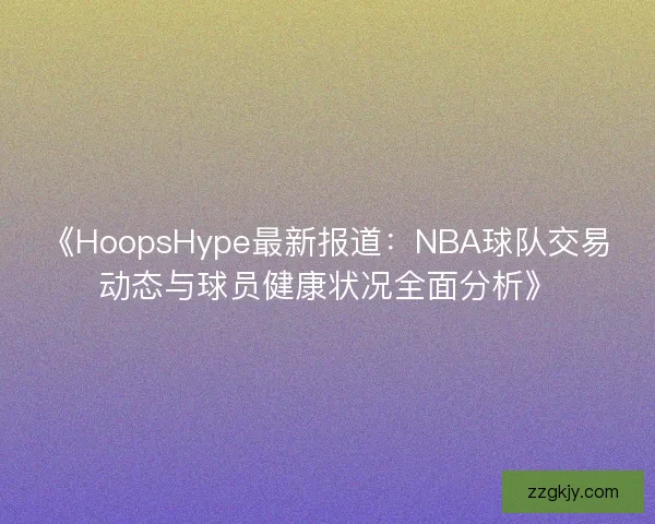 《HoopsHype最新报道：NBA球队交易动态与球员健康状况全面分析》