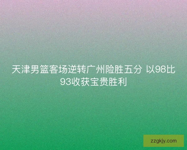天津男篮客场逆转广州险胜五分 以98比93收获宝贵胜利