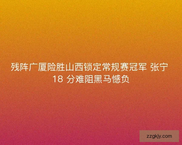 残阵广厦险胜山西锁定常规赛冠军 张宁 18 分难阻黑马憾负