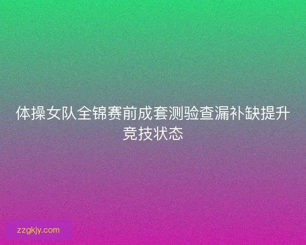 体操女队全锦赛前成套测验查漏补缺提升竞技状态