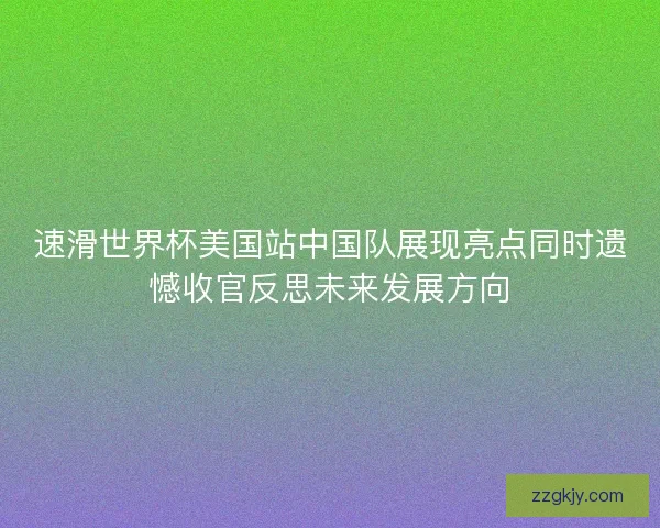 速滑世界杯美国站中国队展现亮点同时遗憾收官反思未来发展方向