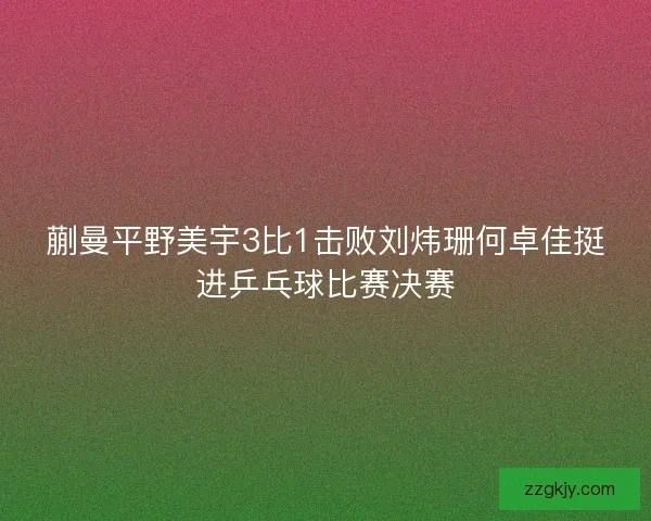 蒯曼平野美宇3比1击败刘炜珊何卓佳挺进乒乓球比赛决赛