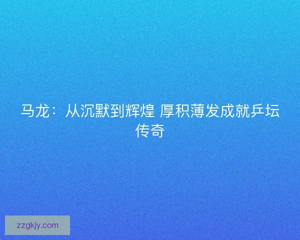 马龙：从沉默到辉煌 厚积薄发成就乒坛传奇